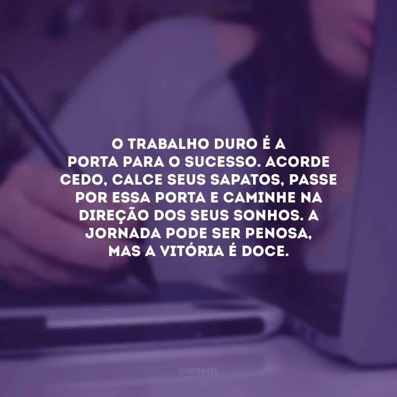 O trabalho duro é a porta para o sucesso. Acorde cedo, calce seus sapatos, passe por essa porta e caminhe na direção dos seus sonhos. A jornada pode ser penosa, mas a vitória é doce.
