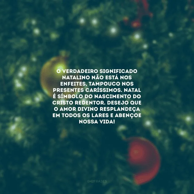 O verdadeiro significado natalino não está nos enfeites, tampouco nos presentes caríssimos. Natal é símbolo do nascimento do Cristo Redentor. Desejo que o amor divino resplandeça em todos os lares e abençoe nossa vida!