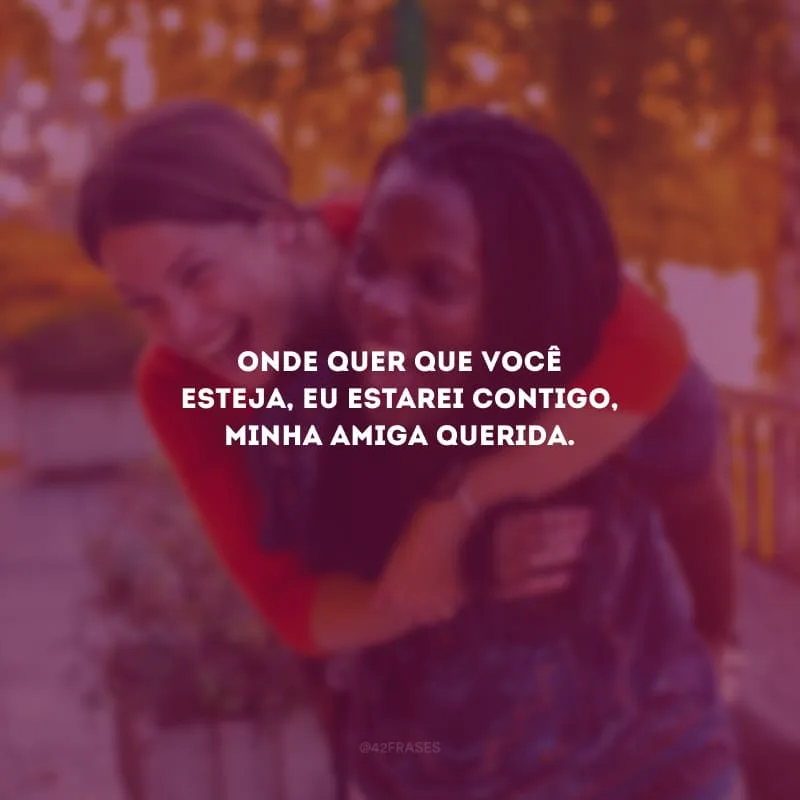 Onde quer que você esteja, eu estarei contigo, minha amiga querida.