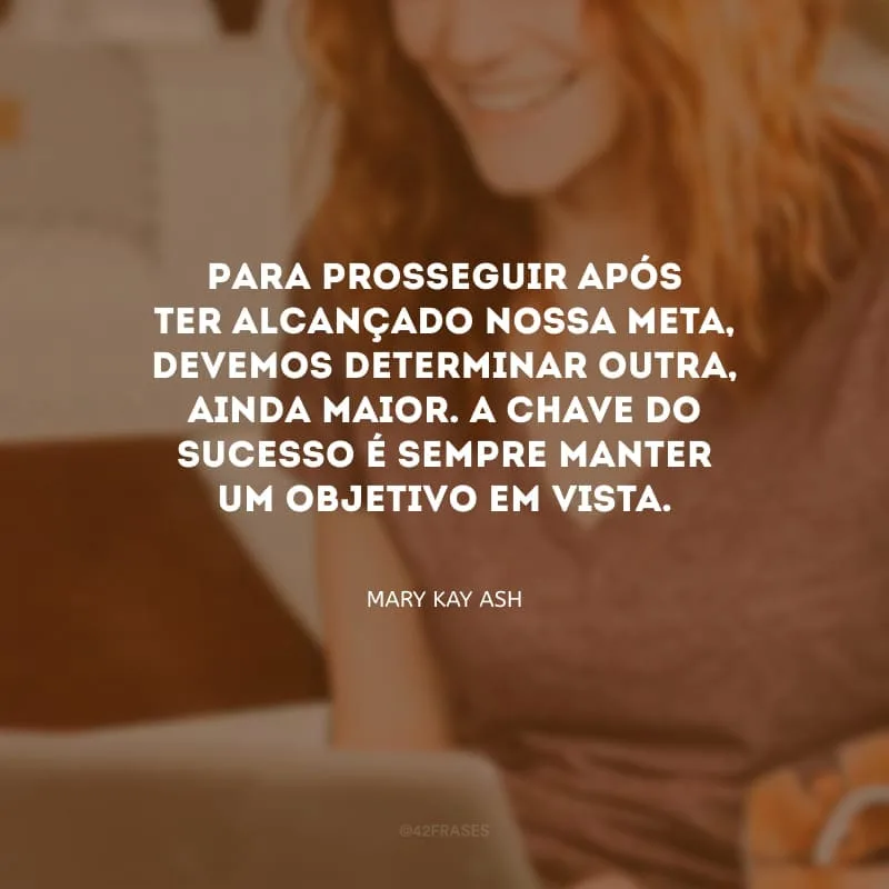 Para prosseguir após ter alcançado nossa meta, devemos determinar outra, ainda maior. A chave do sucesso é sempre manter um objetivo em vista.