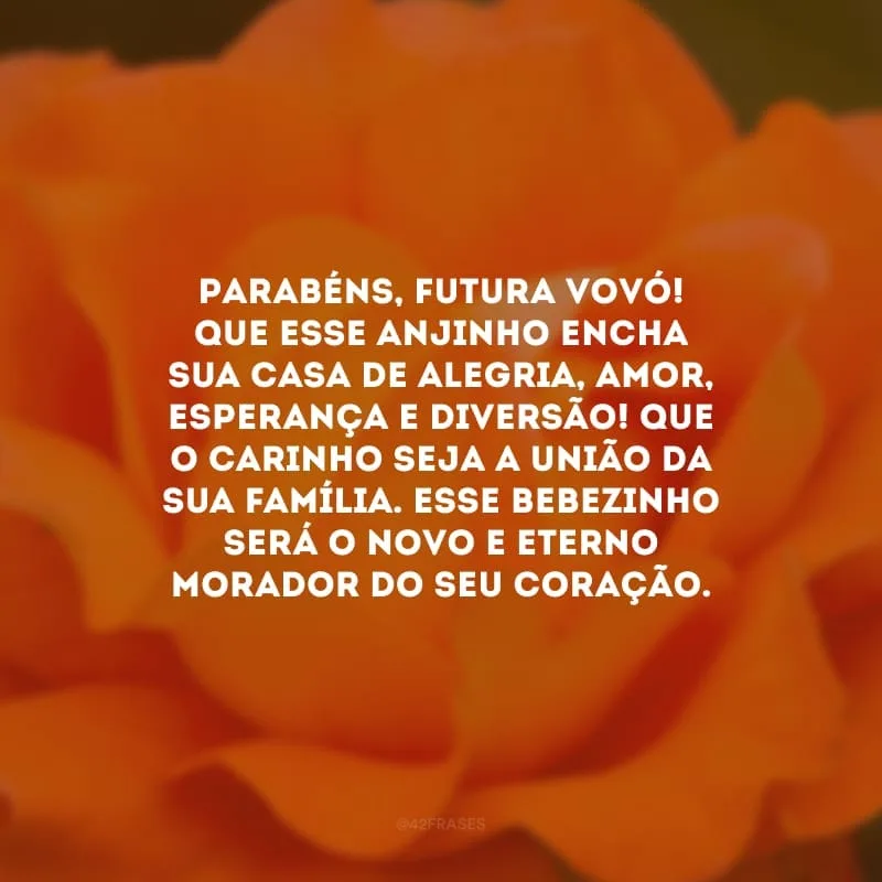 Parabéns, futura vovó! Que esse anjinho encha sua casa de alegria, amor, esperança e diversão! Que o carinho seja a união da sua família. Esse bebezinho será o novo e eterno morador do seu coração.