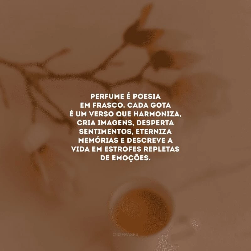 Perfume é poesia em frasco. Cada gota é um verso que harmoniza, cria imagens, desperta sentimentos, eterniza memórias e descreve a vida em estrofes repletas de emoções.