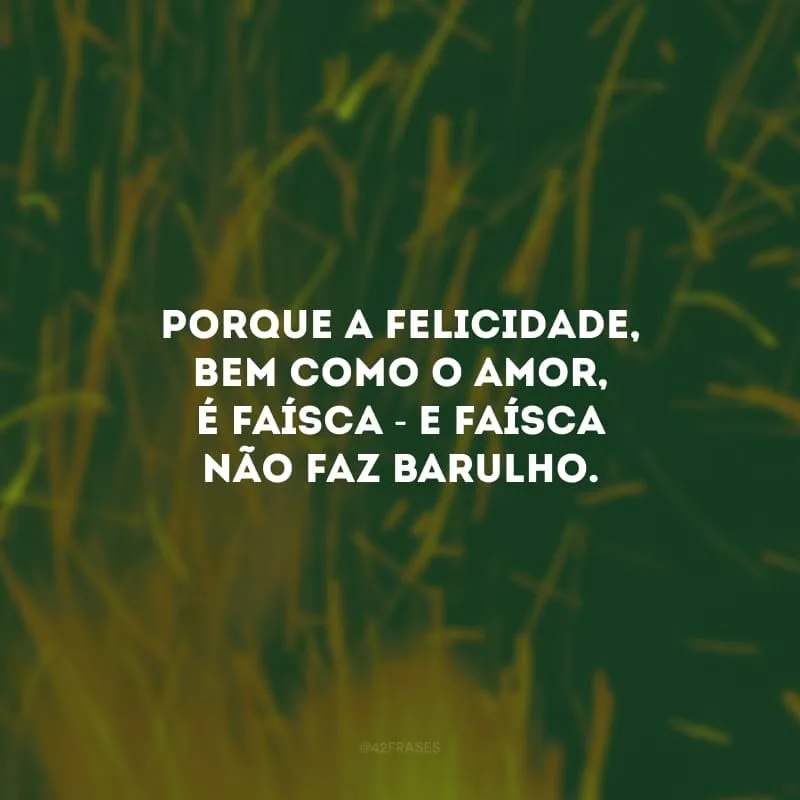 Porque a felicidade, bem como o amor, é faísca - e faísca não faz barulho. 