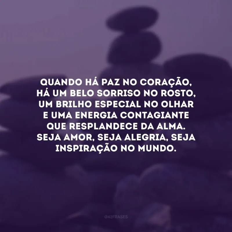 Quando há paz no coração, há um belo sorriso no rosto, um brilho especial no olhar e uma energia contagiante que resplandece da alma. Seja amor, seja alegria, seja inspiração no mundo.