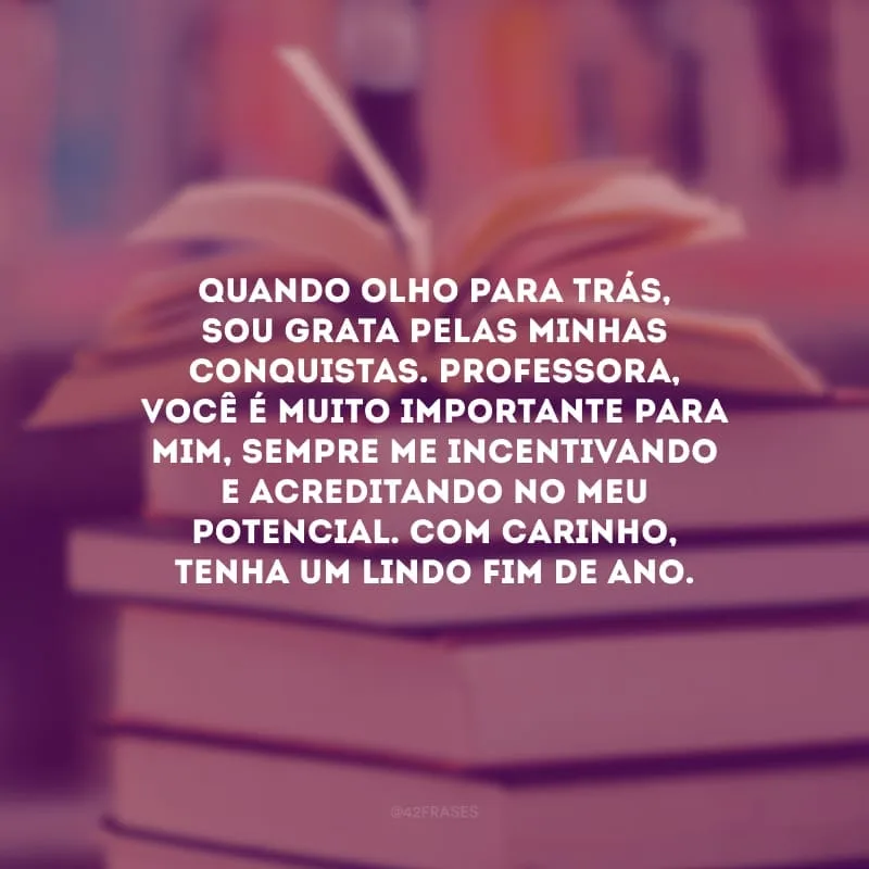 Quando olho para trás, sou grata pelas minhas conquistas. Professora, você é muito importante para mim, sempre me incentivando e acreditando no meu potencial. Com carinho, tenha um lindo fim de ano.