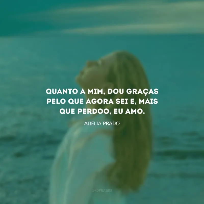 Quanto a mim, dou graças pelo que agora sei e, mais que perdoo, eu amo.