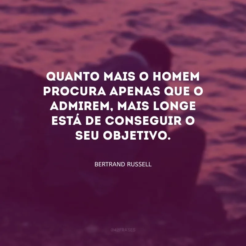 Quanto mais o homem procura apenas que o admirem, mais longe está de conseguir o seu objetivo.