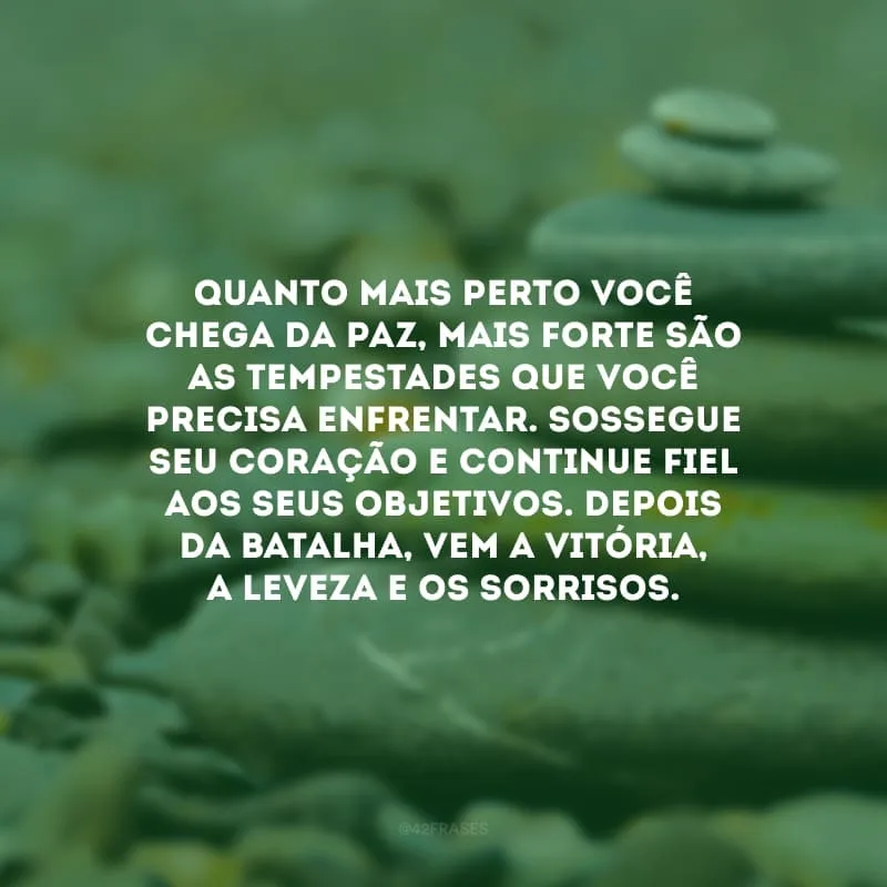 Quanto mais perto você chega da paz, mais forte são as tempestades que você precisa enfrentar. Sossegue seu coração e continue fiel aos seus objetivos. Depois da batalha, vem a vitória, a leveza e os sorrisos.