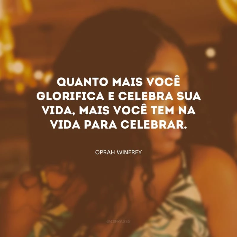 Quanto mais você glorifica e celebra sua vida, mais você tem na vida para celebrar.