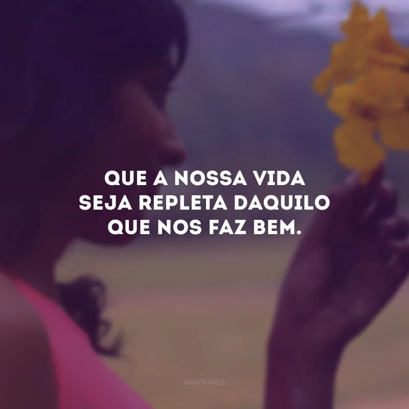Que a nossa vida seja repleta daquilo que nos faz bem. 