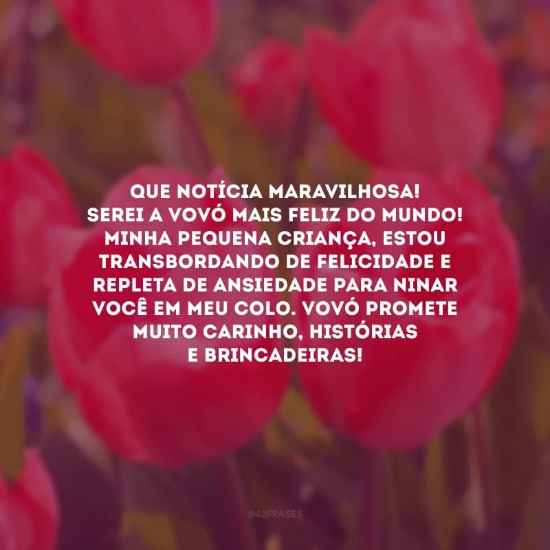 Que notícia maravilhosa! Serei a vovó mais feliz do mundo! Minha pequena criança, estou transbordando de felicidade e  repleta de ansiedade para ninar você em meu colo. Vovó promete muito carinho, histórias e brincadeiras!