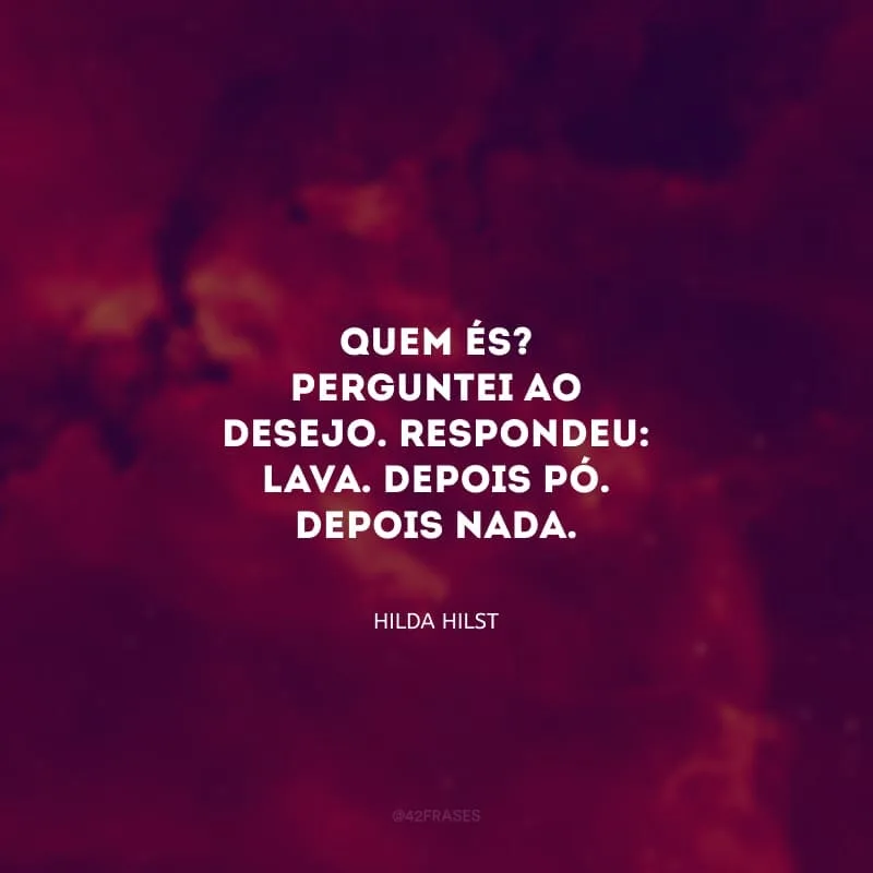 Quem és? Perguntei ao desejo. Respondeu: lava. Depois pó. Depois nada.