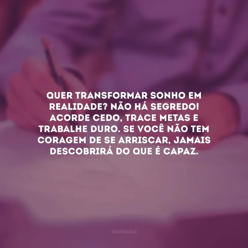 Quer transformar sonho em realidade? Não há segredo! Acorde cedo, trace metas e trabalhe duro. Se você não tem coragem de se arriscar, jamais descobrirá do que é capaz.