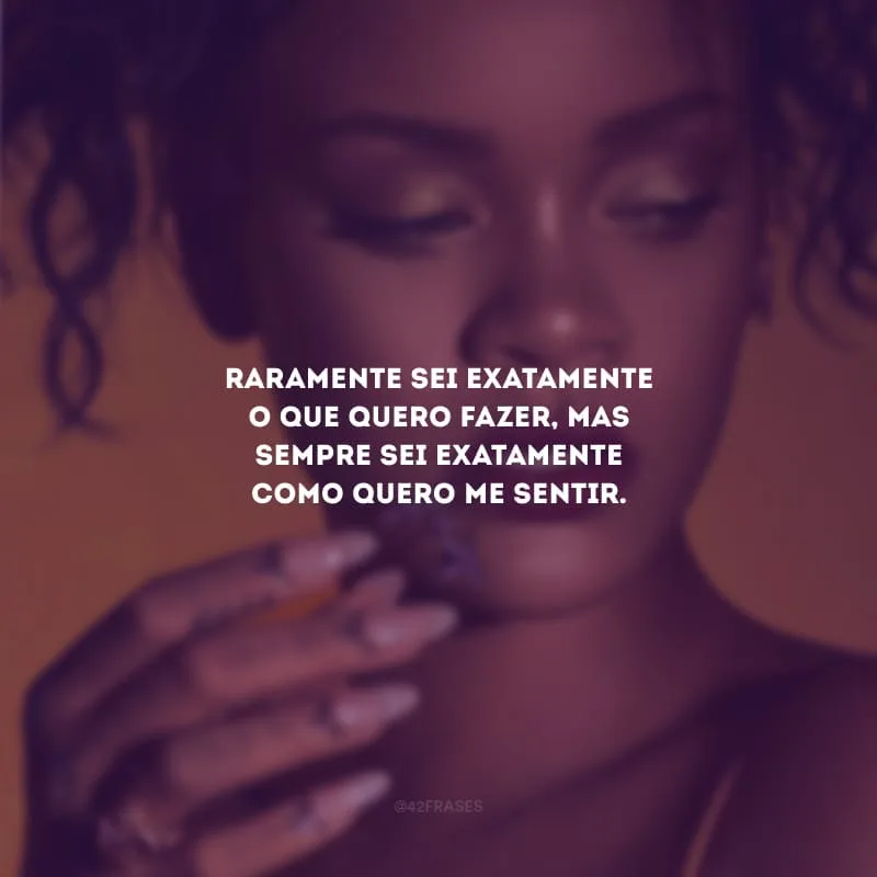 Raramente sei exatamente o que quero fazer, mas sempre sei exatamente como quero me sentir.
