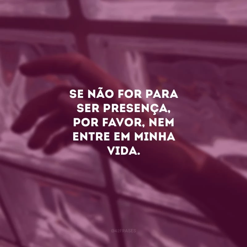 Se não for para ser presença, por favor, nem entre em minha vida. Só quem já sentiu a ausência de um amor sabe o quanto dói.