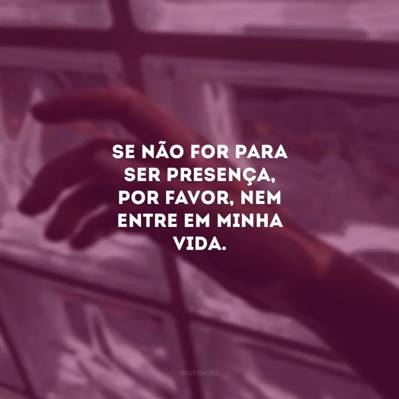 Se não for para ser presença, por favor, nem entre em minha vida. Só quem já sentiu a ausência de um amor sabe o quanto dói.