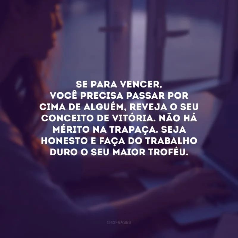 Se para vencer, você precisa passar por cima de alguém, reveja o seu conceito de vitória. Não há mérito na trapaça. Seja honesto e faça do trabalho duro o seu maior troféu.