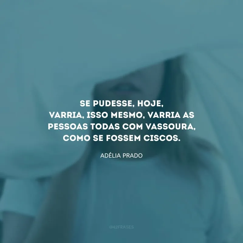 Se pudesse, hoje, varria, isso mesmo, varria as pessoas todas com vassoura, como se fossem ciscos.