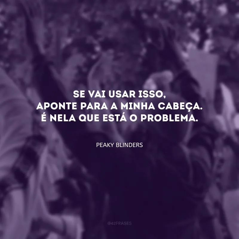 Se vai usar isso, aponte para a minha cabeça. É nela que está o problema.
