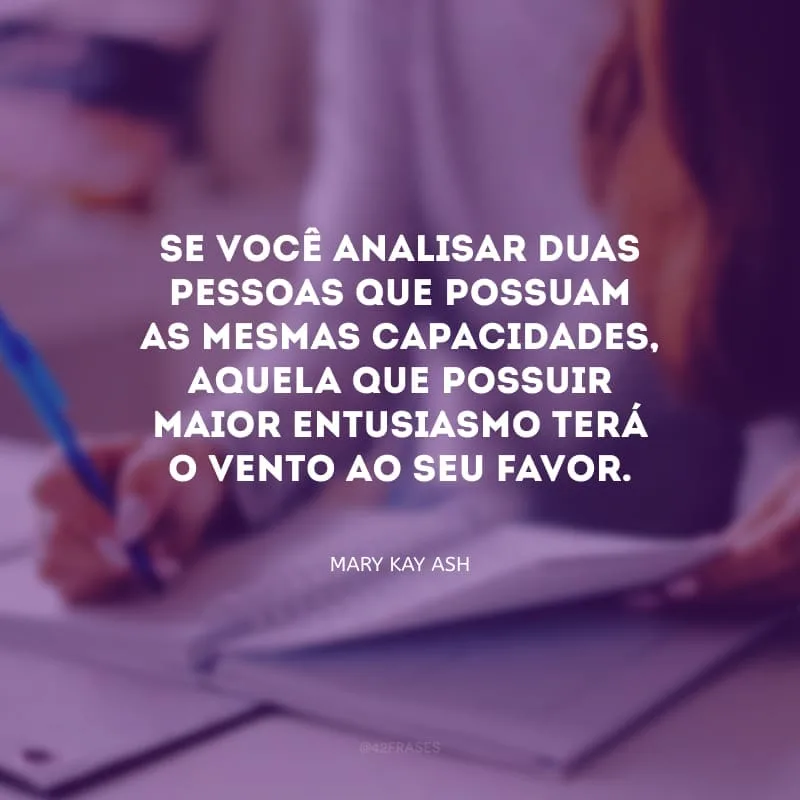 Se você analisar duas pessoas que possuam as mesmas capacidades, aquela que possuir maior entusiasmo terá o vento ao seu favor.