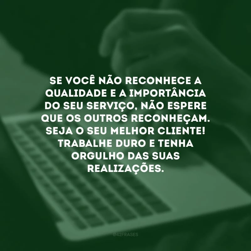 Se você não reconhece a qualidade e a importância do seu serviço, não espere que os outros reconheçam. Seja o seu melhor cliente! Trabalhe duro e tenha orgulho das suas realizações.