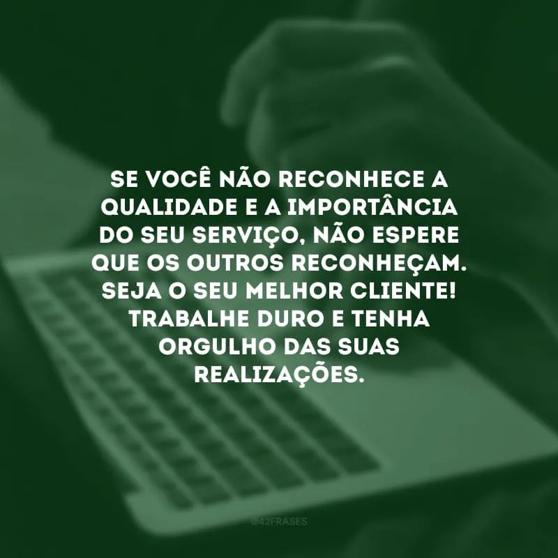 Se você não reconhece a qualidade e a importância do seu serviço, não espere que os outros reconheçam. Seja o seu melhor cliente! Trabalhe duro e tenha orgulho das suas realizações.