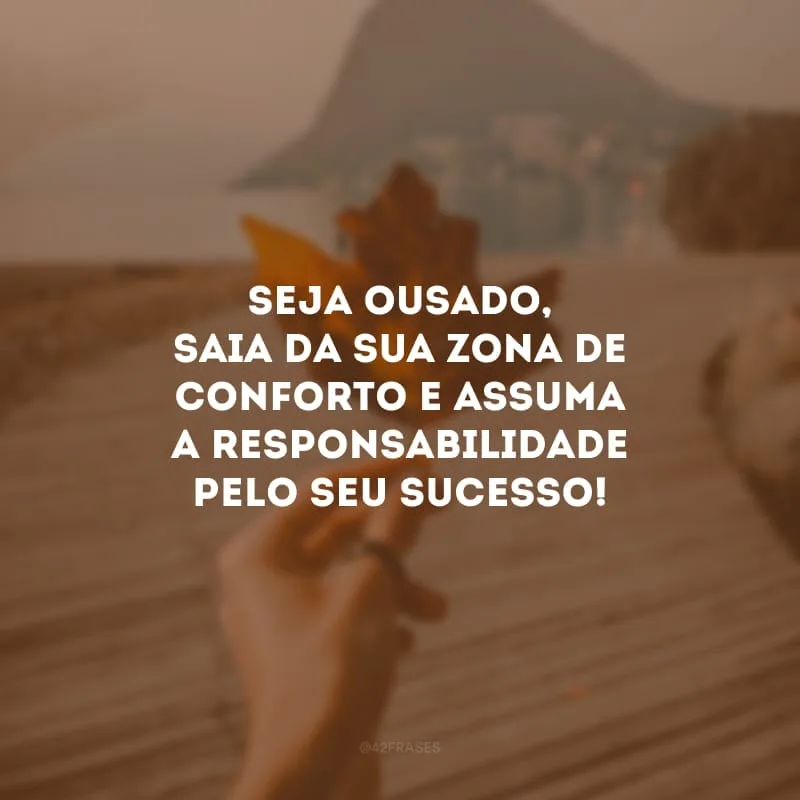 Seja ousado, saia da sua zona de conforto e assuma a responsabilidade pelo seu sucesso! Com criatividade, você pode construir tudo o que almeja.