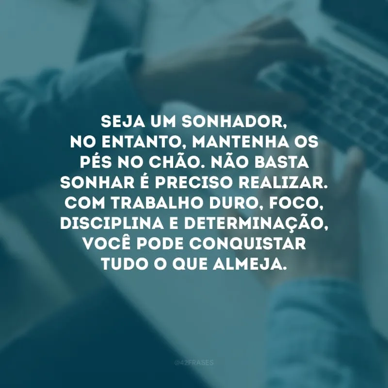 Seja um sonhador, no entanto, mantenha os pés no chão. Não basta sonhar é preciso realizar. Com trabalho duro, foco, disciplina e determinação, você pode conquistar tudo o que almeja.