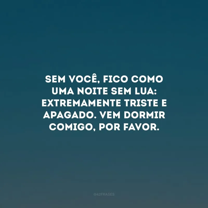 Sem você, fico como uma noite sem lua: extremamente triste e apagado. Vem dormir comigo, por favor.