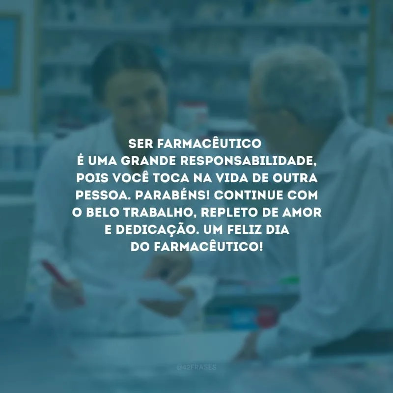 Ser farmacêutico é uma grande responsabilidade, pois você toca na vida de outra pessoa. Parabéns! Continue com o belo trabalho, repleto de amor e dedicação. Um feliz Dia do Farmacêutico!