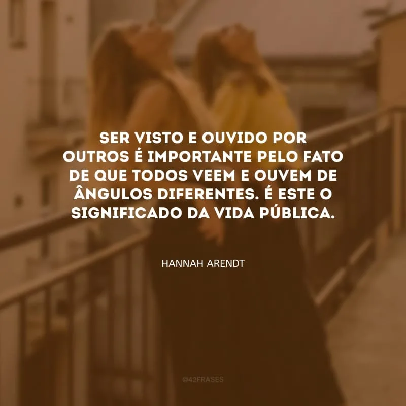 Ser visto e ouvido por outros é importante pelo fato de que todos veem e ouvem de ângulos diferentes. É este o significado da vida pública.