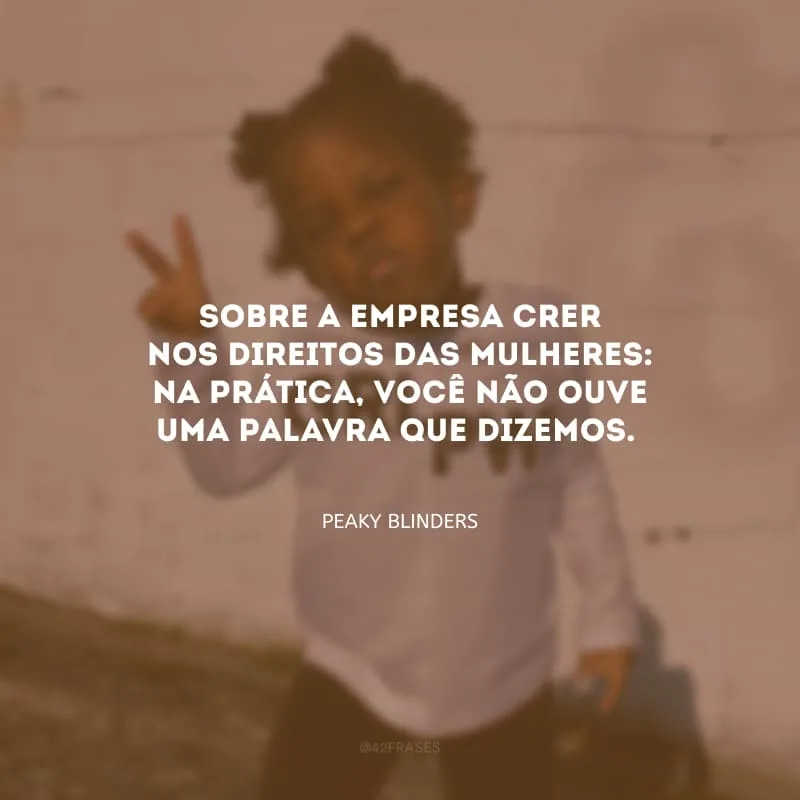 Sobre a empresa crer nos direitos das mulheres: na prática, você não ouve uma palavra que dizemos.
