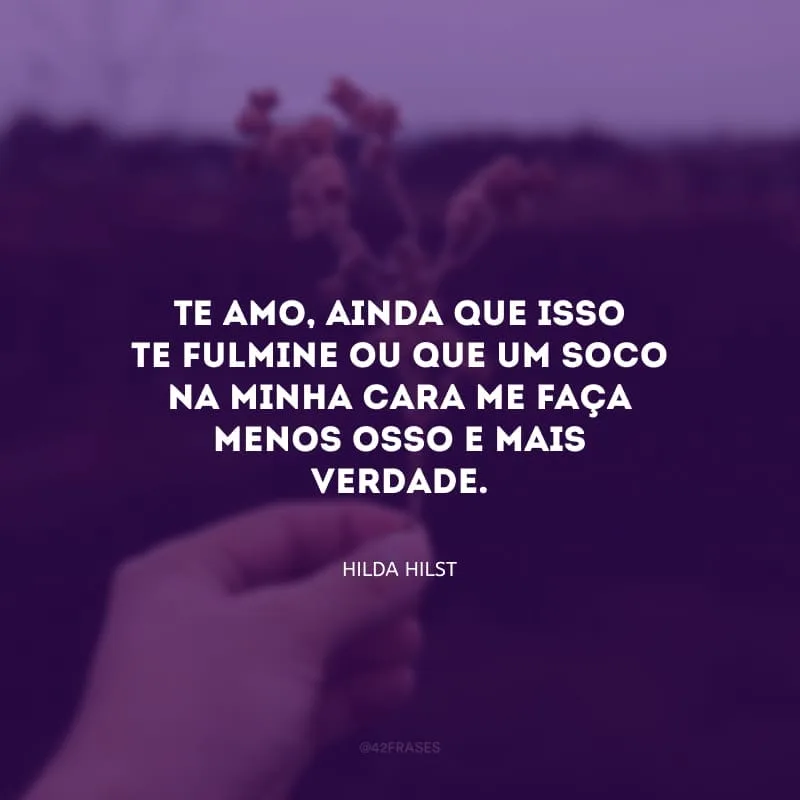 Te amo, ainda que isso te fulmine ou que um soco na minha cara me faça menos osso e mais verdade.