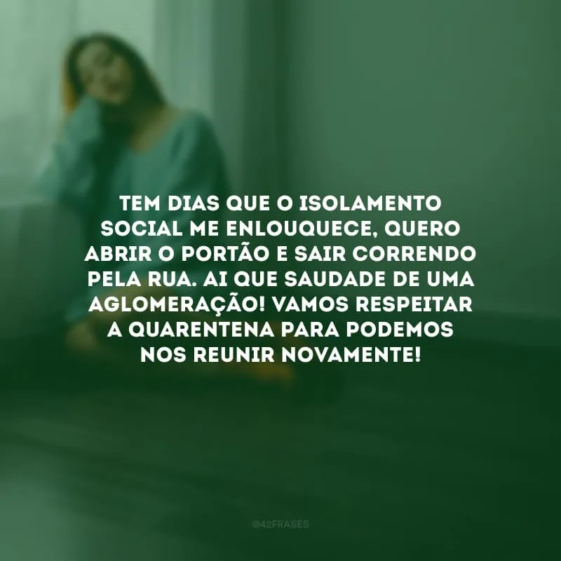 Tem dias que o isolamento social me enlouquece, quero abrir o portão e sair correndo pela rua. Ai que saudade de uma aglomeração! Vamos respeitar a quarentena para podemos nos reunir novamente!