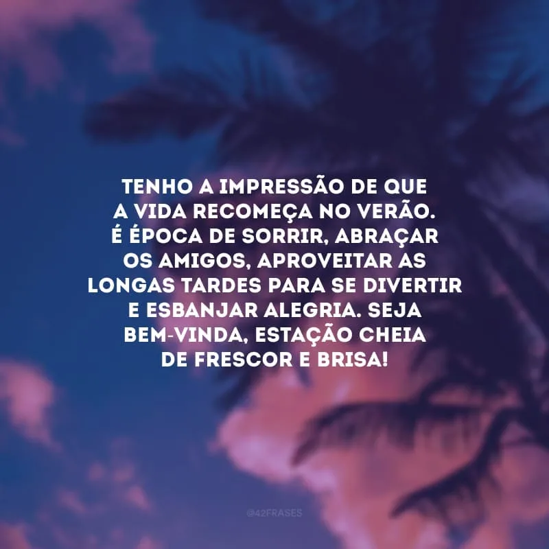 Tenho a impressão de que a vida recomeça no verão. É época de sorrir, abraçar os amigos, aproveitar as longas tardes para se divertir e esbanjar alegria. Seja bem-vinda, estação cheia de frescor e brisa!
