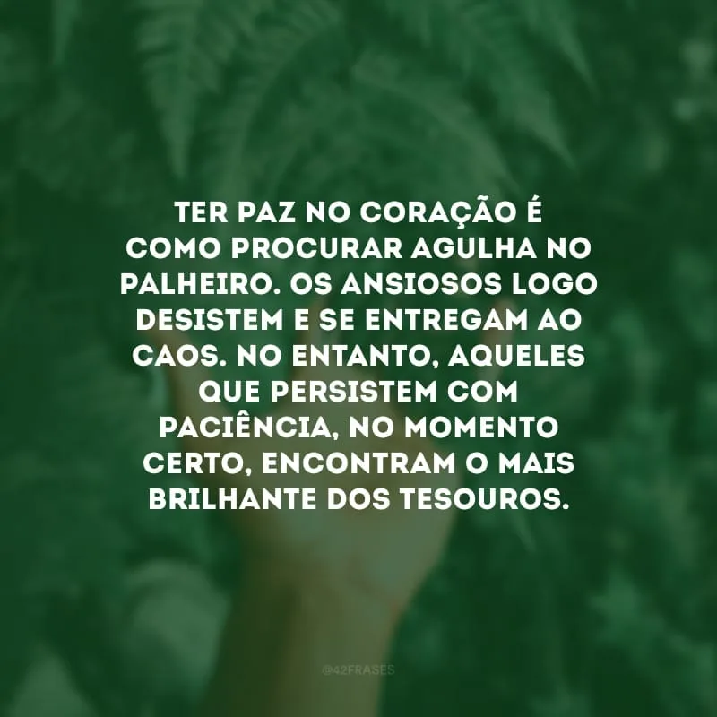Ter paz no coração é como procurar agulha no palheiro. Os ansiosos logo desistem e se entregam ao caos. No entanto, aqueles que persistem com paciência, no momento certo, encontram o mais brilhante dos tesouros.