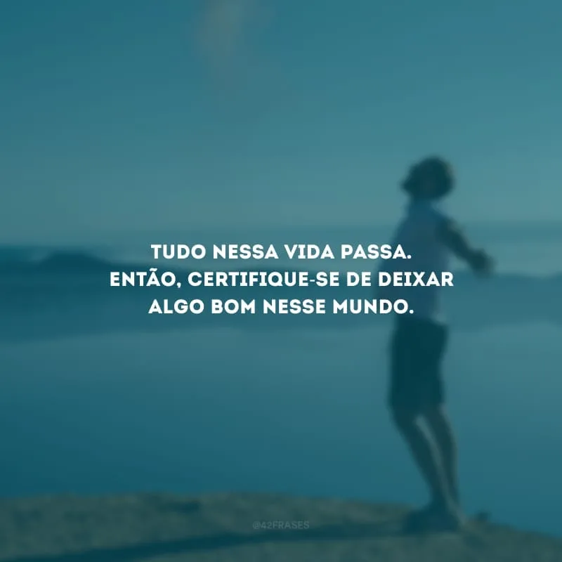 Tudo nessa vida passa. Então, certifique-se de deixar algo bom nesse mundo.