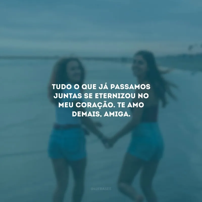Tudo o que já passamos juntas se eternizou no meu coração. Te amo demais, amiga.
