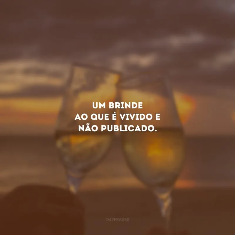 Um brinde ao que é vivido e não publicado.