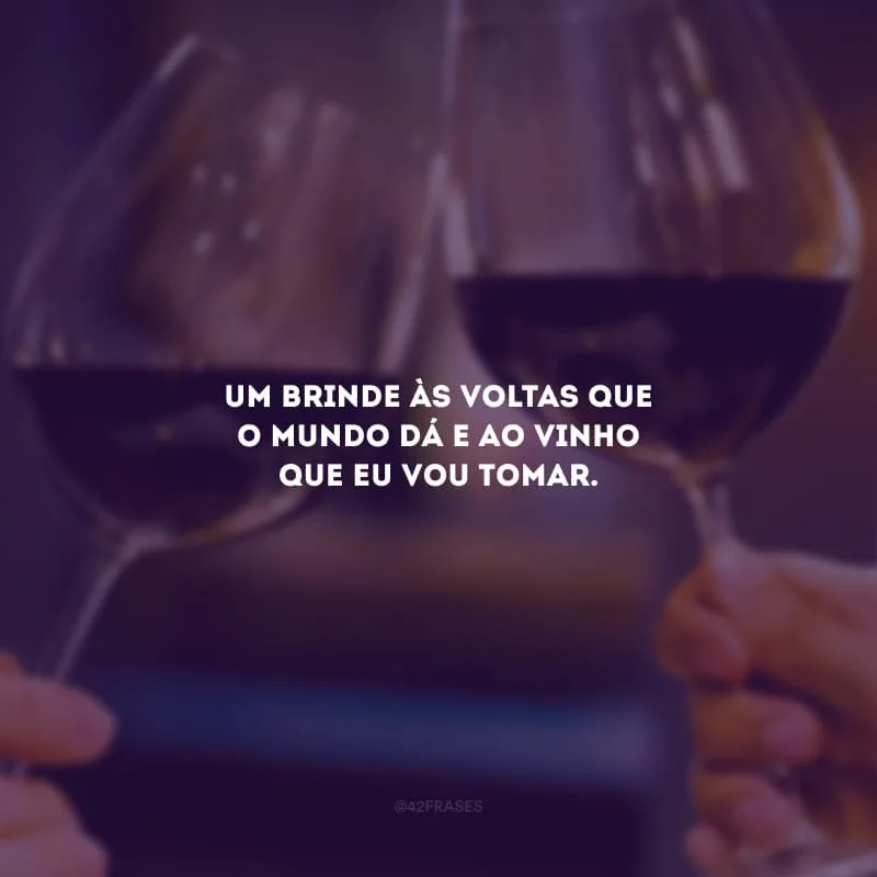 Um brinde às voltas que o mundo dá e ao vinho que eu vou tomar.