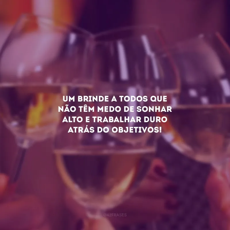 Um brinde a todos que não têm medo de sonhar alto e trabalhar duro atrás do objetivos!