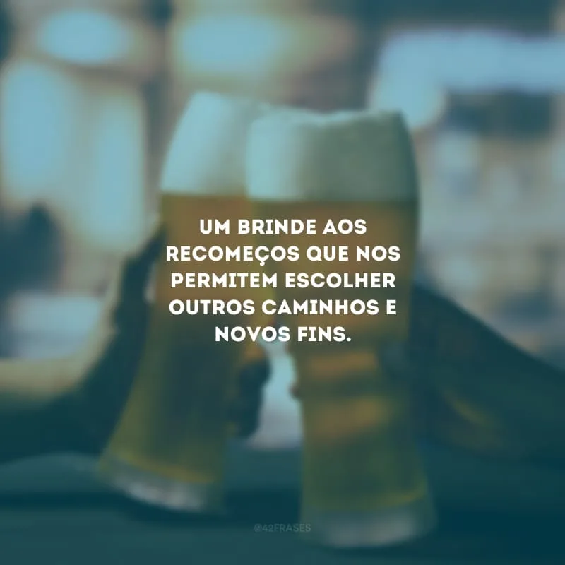 Um brinde aos recomeços que nos permitem escolher outros caminhos e novos fins.