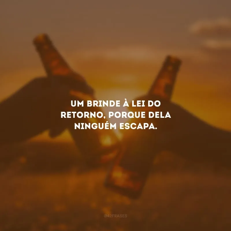 Um brinde à lei do retorno, porque dela ninguém escapa.