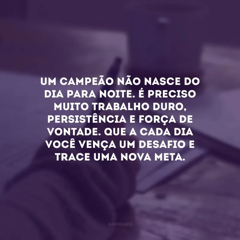 Um campeão não nasce do dia para noite. É preciso muito trabalho duro, persistência e força de vontade. Que a cada dia você vença um desafio e trace uma nova meta.