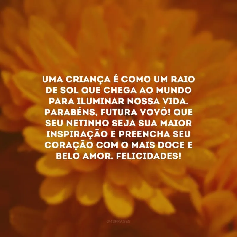 Uma criança é como um raio de sol que chega ao mundo para iluminar nossa vida. Parabéns, futura vovó! Que seu netinho seja sua maior inspiração e preencha seu coração com o mais doce e belo amor. Felicidades!