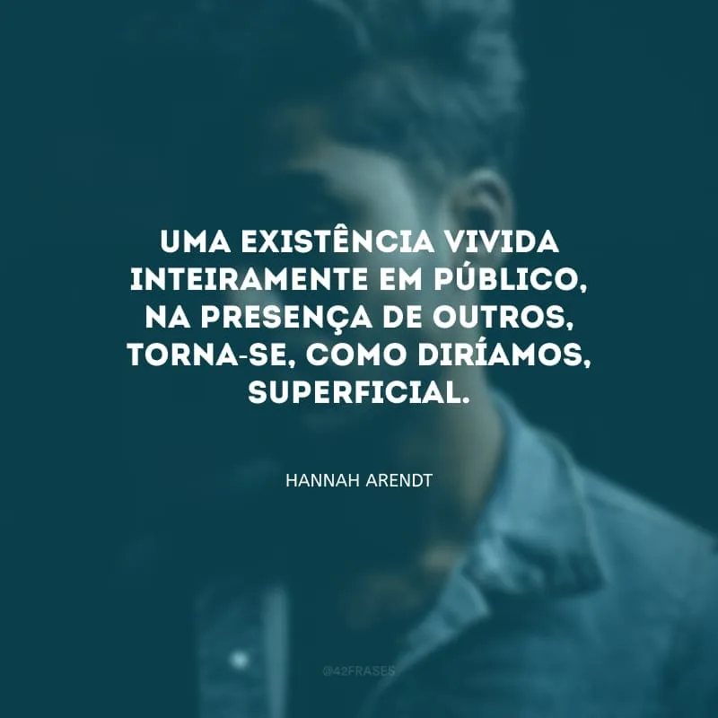 Uma existência vivida inteiramente em público, na presença de outros, torna-se, como diríamos, superficial.