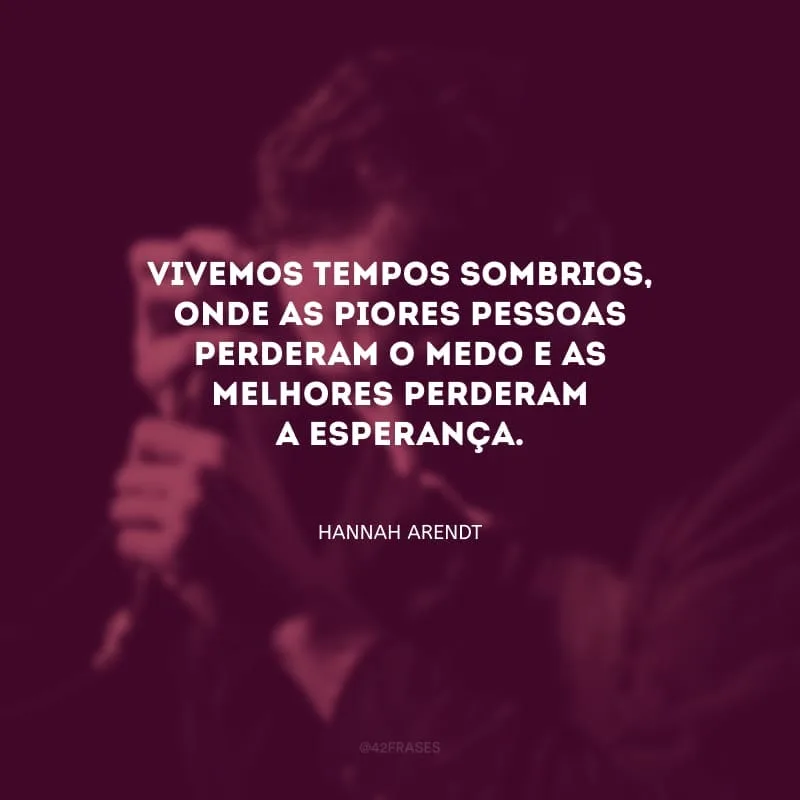Vivemos tempos sombrios, onde as piores pessoas perderam o medo e as melhores perderam a esperança.