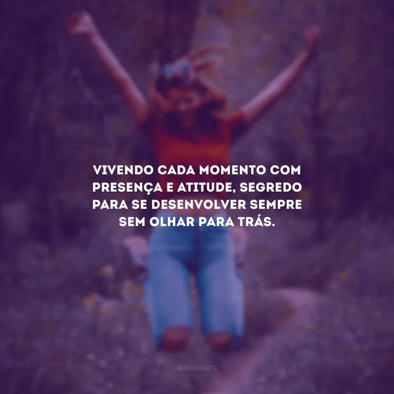 Vivendo cada momento com presença e atitude, segredo para se desenvolver sempre sem olhar para trás.