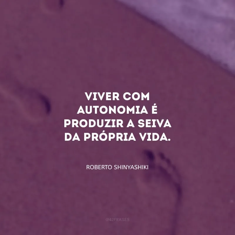 Viver com autonomia é produzir a seiva da própria vida.