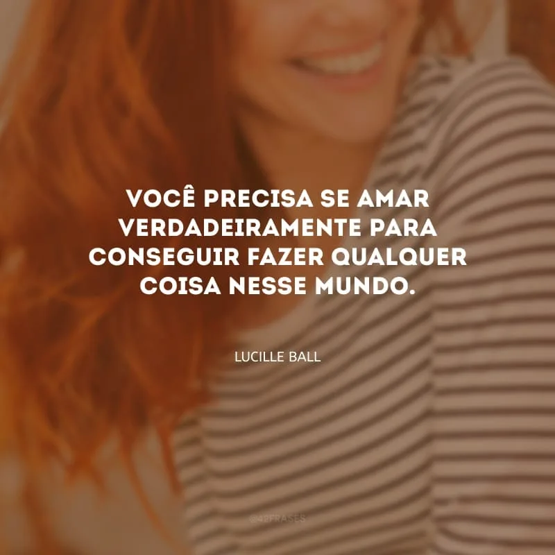 Você precisa se amar verdadeiramente para conseguir fazer qualquer coisa nesse mundo.
